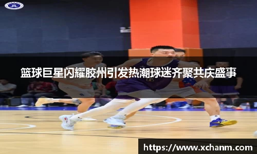 篮球巨星闪耀胶州引发热潮球迷齐聚共庆盛事